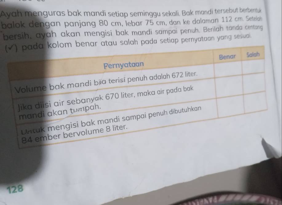 Ayah menguras bak mandi setiap seminggu sekali. Bak mandi tersebut berbentuk 
balok dengan panjang 80 cm, lebar 75 cm, dan ke dalaman 112 cm. Setelah 
bersih, ayah akan mengisi bak mandi sampai penuh. Berilah tanda centang 
(nar atau salah pada setiap pernyataan yang sesuai.
128