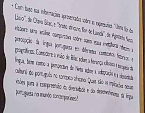 Com base nas informações apresentadas sobre as expressões 'Última lor do 
Lácio', de Olavo Bilac, e 'broto africano, lor de Luanda'', de Agostinho Neto 
elabore urna análise comparativa sobre como essas metáforas ndetam 
percepção da língua portuguesa em diferentes contextos hiztóricos e 
geográficos. Considere a visão de Bilac sobre a herança clásica e sumopeia da 
lingua, bem como a perspectiva de Neto sobre a adaptação e a idenoidade 
cultural do português no contexto africano. Quais são as implicações dessas 
visões para a compreensão da diversidade e do desenvolvmenco da língua 
portuguesa no mundo contemporâneo!