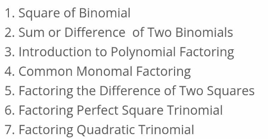 Square of Binomial 
2. Sum or Difference of Two Binomials 
3. Introduction to Polynomial Factoring 
4. Common Monomal Factoring 
5. Factoring the Difference of Two Squares 
6. Factoring Perfect Square Trinomial 
7. Factoring Quadratic Trinomial