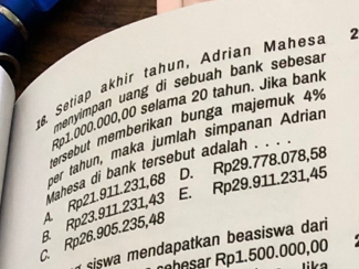 Setiap akhir tahun, Adrian Mahesa 2
menyimpan uang di sebuah bank sebesa .
Rp1.000.000,00 selama 20 tahun. Jika bank
tersebut memberikan bunga majemuk 4%
D. Rp29.778.078,58
C. Rp26.905.235,48 Rp21.911.231,68 per tahun, maka jumlah simpanan Adriar
E. Rp29.911.231,45
B Rp23.911.231,43 ahesa di bank tersebut adalah . . ..
siswa mendapatkan beasiswa dari 
rher Rp1.500.000,00
lika