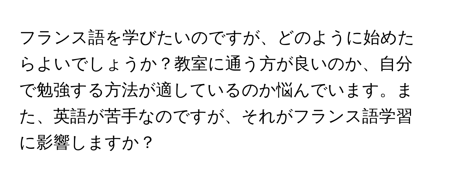 フランス語を学びたいのですが、どのように始めたらよいでしょうか？教室に通う方が良いのか、自分で勉強する方法が適しているのか悩んでいます。また、英語が苦手なのですが、それがフランス語学習に影響しますか？