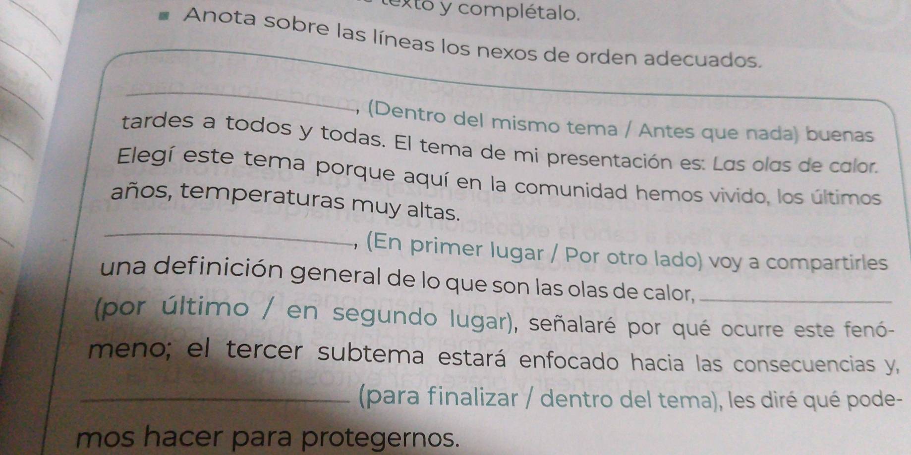 exto y complétalo. 
Anota sobre las líneas los nexos de orden adecuados. 
_ 
, (Dentro del mismo tema / Antes que nada) buenas 
tardes a todos y todas. El tema de mi presentación es: Las olas de calor. 
Elegí este tema porque aquí en la comunidad hemos vivido, los últimos 
_ 
años, temperaturas muy altas. 
, (En primer lugar / Por otro lado) voy a compartirles 
una definición general de lo que son las olas de calor,_ 
(por último / en segundo lugar), señalaré por qué ocurre este fenó- 
meno; el tercer subtema estará enfocado hacia las consecuencias y, 
_(para finalizar / dentro del tema), les diré qué pode- 
mos hacer para protegernos.