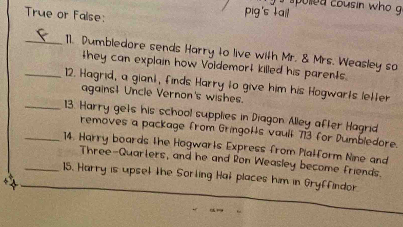 spolled cousin who g 
True or False: 
pig's tail 
_11. Dumbledore sends Harry to live with Mr. & Mrs. Weasley so 
they can explain how Voldemort killed his parents. 
_12. Hagrid, a giant, finds Harry to give him his Hogwarts letter 
against Uncle Vernon's wishes. 
_13. Harry gets his school supplies in Diagon Alley after Hagrid 
removes a package from Gringots vault 713 for Dumbledore. 
_14. Harry boards the Hogwarts Express from Platform Nine and 
Three-Quarters, and he and Ron Weasley become friends. 
_15. Harry is upset the Sorting Hat places him in Gryffindor