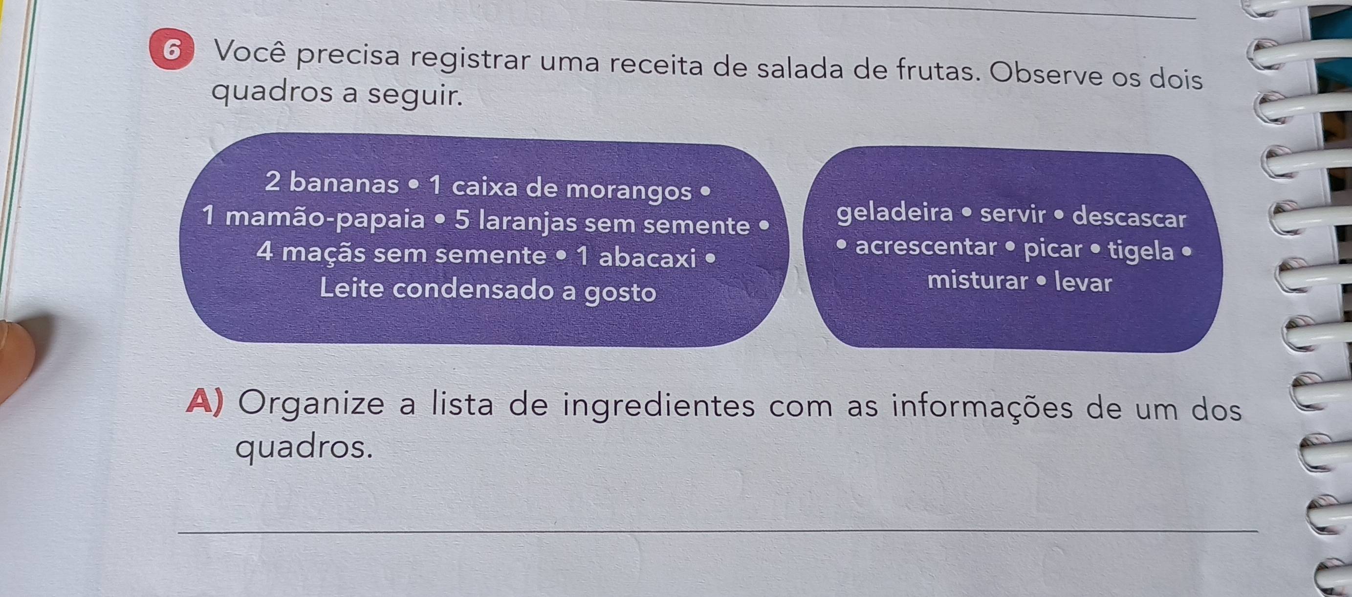 Você precisa registrar uma receita de salada de frutas. Observe os dois 
quadros a seguir.
2 bananas • 1 caixa de morangos • 
1 mamão-papaia • 5 laranjas sem semente • 
geladeira • servir • descascar
4 maçãs sem semente • 1 abacaxi • 
acrescentar • picar • tigela • 
Leite condensado a gosto 
misturar • levar 
A) Organize a lista de ingredientes com as informações de um dos 
quadros. 
_