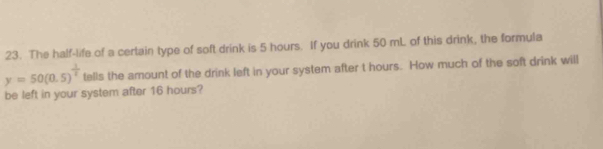 The half-life of a certain type of soft drink is 5 hours. If you drink 50 mL of this drink, the formula
y=50(0.5)^ 1/t  tells the amount of the drink left in your system after t hours. How much of the soft drink will 
be left in your system after 16 hours?