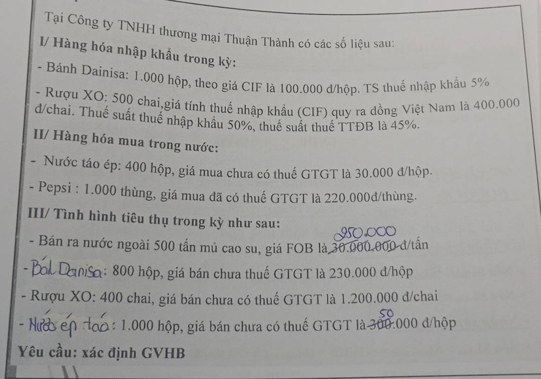 Tại Công ty TNHH thương mại Thuận Thành có các số liệu sau: 
I/ Hàng hóa nhập khẩu trong kỳ: 
- Bánh Dainisa: 1.000 hộp, theo giá CIF là 100.000 đ/hộp. TS thuế nhập khẩu 5%
- Rượu XO: 500 chai,giá tính thuế nhập khẩu (CIF) quy ra dồng Việt Nam là 400.000
đ/chai. Thuế suất thuế nhập khẩu 50%, thuế suất thuế TTĐB là 45%. 
II/ Hàng hóa mua trong nước: 
- Nước táo ép: 400 hộp, giá mua chưa có thuế GTGT là 30.000 đ/hộp. 
- Pepsi : 1.000 thùng, giá mua đã có thuế GTGT là 220.000đ/thùng. 
III/ Tình hình tiêu thụ trong kỳ như sau: 
- Bán ra nước ngoài 500 tấn mủ cao su, giá FOB là 30.000.000 đ/tấn 
ậ: 800 hộp, giá bán chưa thuế GTGT là 230.000 đ/hộp 
- Rượu XO: 400 chai, giá bán chưa có thuế GTGT là 1.200.000 đ/chai 
so 
h : 1.000 hộp, giá bán chưa có thuế GTGT là 300.000 đ/hộp 
Yêu cầu: xác định GVHB