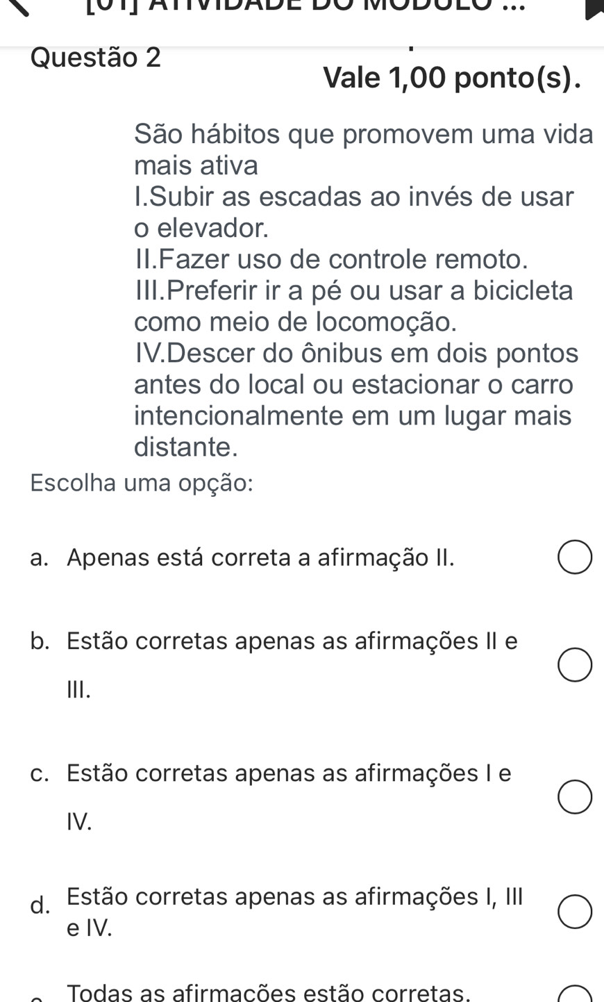 Vale 1,00 ponto(s).
São hábitos que promovem uma vida
mais ativa
I1.Subir as escadas ao invés de usar
o elevador.
II.Fazer uso de controle remoto.
III.Preferir ir a pé ou usar a bicicleta
como meio de locomoção.
IV.Descer do ônibus em dois pontos
antes do local ou estacionar o carro
intencionalmente em um lugar mais
distante.
Escolha uma opção:
a. Apenas está correta a afirmação II.
b. Estão corretas apenas as afirmações II e
Ⅲ.
c. Estão corretas apenas as afirmações I e
IV.
d. Estão corretas apenas as afirmações I, III
e IV.
Todas as afirmacões estão corretas