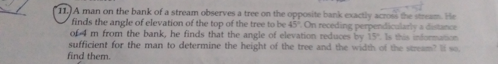 11.) A man on the bank of a stream observes a tree on the opposite bank exactly across the stream. He 
finds the angle of elevation of the top of the tree to be 45° On receding perpendicularly a distance 
of 4 m from the bank, he finds that the angle of elevation reduces by 15° Is this information 
sufficient for the man to determine the height of the tree and the width of the stream? If so, 
find them.