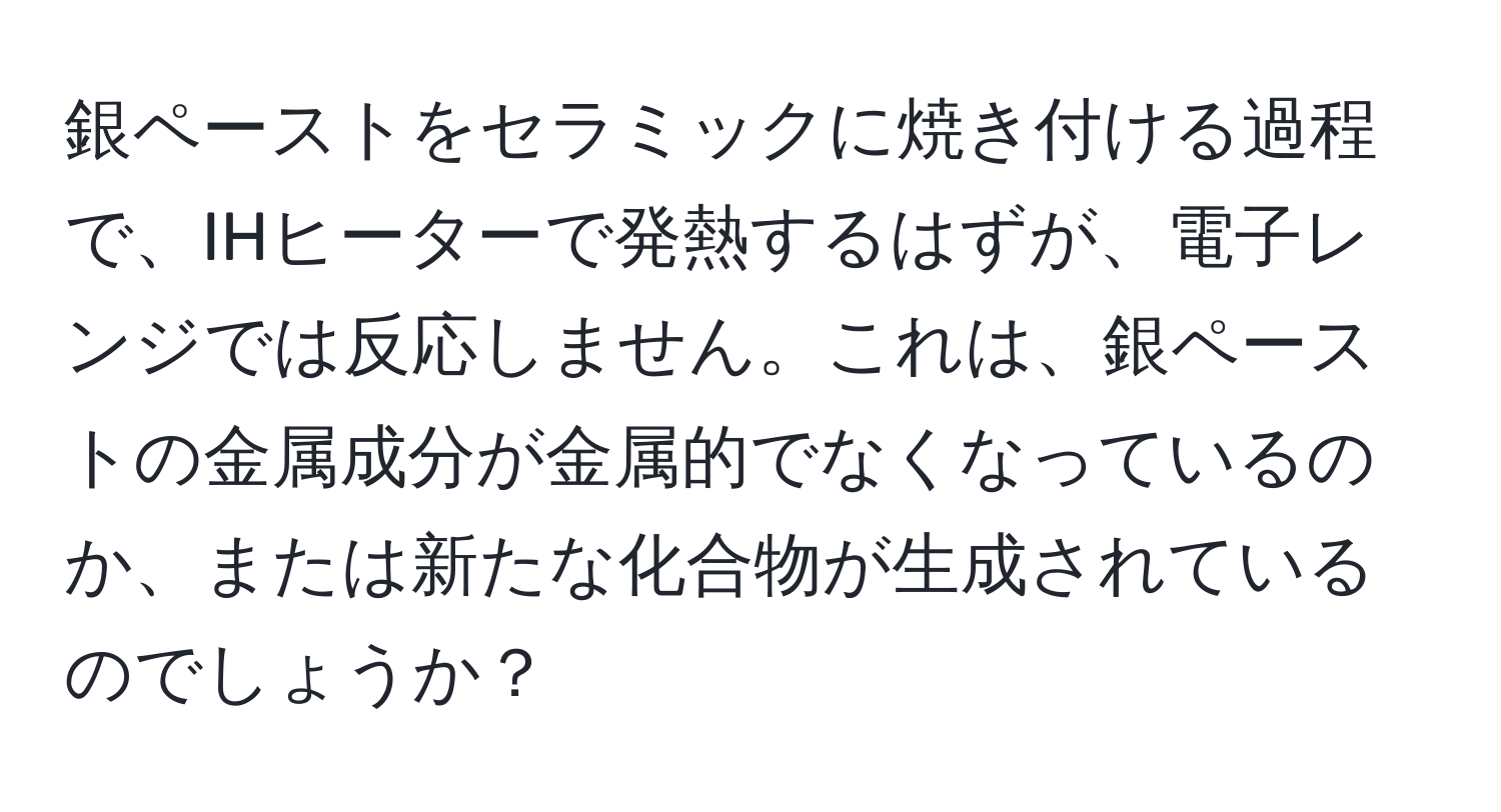 銀ペーストをセラミックに焼き付ける過程で、IHヒーターで発熱するはずが、電子レンジでは反応しません。これは、銀ペーストの金属成分が金属的でなくなっているのか、または新たな化合物が生成されているのでしょうか？