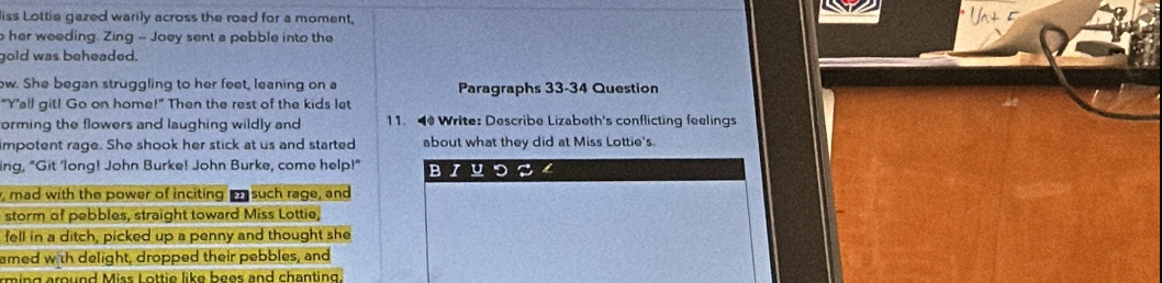 liss Lottie gazed warily across the road for a moment, 
her weeding. Zing - Joey sent a pebble into the 
gold was beheaded. 
ow. She began struggling to her feet, leaning on a Paragraphs 33-34 Question 
"Y’all git! Go on home!" Then the rest of the kids let 
orming the flowers and laughing wildly and 11 Write: Describe Lizabeth's conflicting feelings 
impotent rage. She shook her stick at us and started about what they did at Miss Lottie's. 
ing, "Git 'long! John Burke! John Burke, come help!" BIUつS4 
, mad with the power of inciting m such rage, and 
storm of pebbles, straight toward Miss Lottie, 
fell in a ditch, picked up a penny and thought she 
amed with delight, dropped their pebbles, and 
rming around Miss Lottie like bees and chanting.