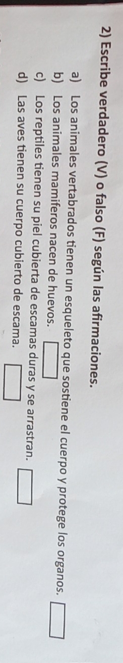 Escribe verdadero (V) o falso (F) según las afirmaciones. 
a) Los animales vertabrados tienen un esqueleto que sostiene el cuerpo y protege los organos. 
b) Los animales mamiferos nacen de huevos. | 
c) Los reptiles tienen su piel cubierta de escamas duras y se arrastran. 
d) Las aves tienen su cuerpo cubierto de escama.