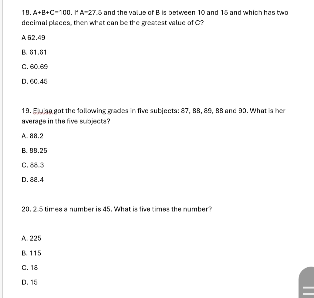 A+B+C=100. If A=27.5 and the value of B is between 10 and 15 and which has two
decimal places, then what can be the greatest value of C?
A 62.49
B. 61.61
C. 60.69
D. 60.45
19. Fluisa got the following grades in five subjects: 87, 88, 89, 88 and 90. What is her
average in the five subjects?
A. 88.2
B. 88.25
C. 88.3
D. 88.4
20. 2.5 times a number is 45. What is five times the number?
A. 225
B. 115
C. 18
D. 15