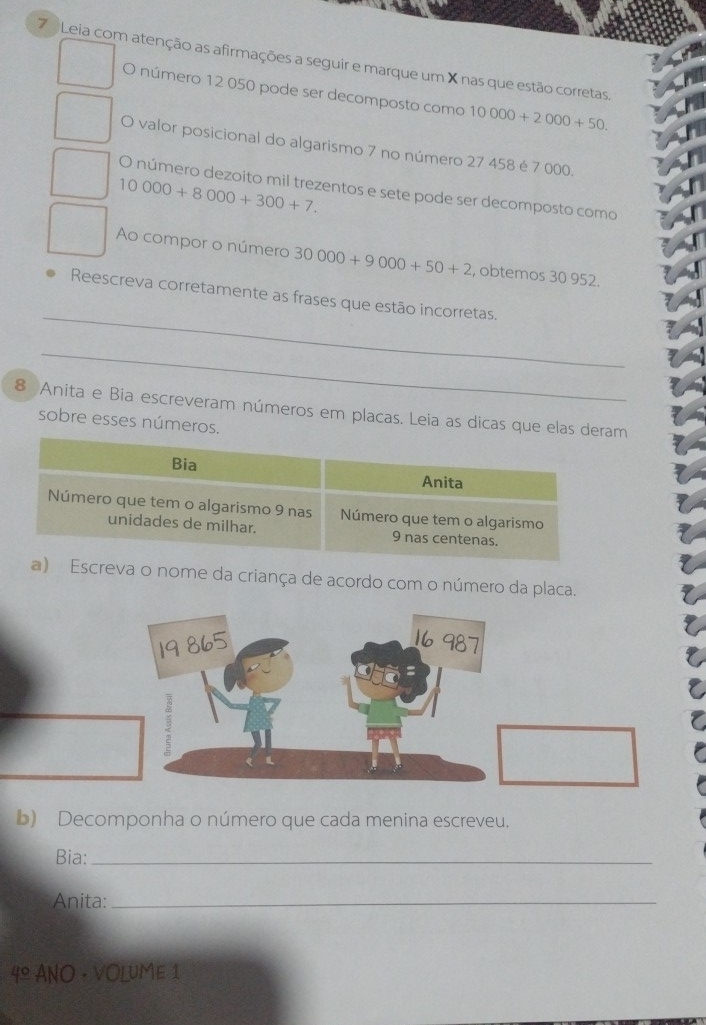 Leia com atenção as afirmações a seguir e marque um X nas que estão corretas. 
O número 12 050 pode ser decomposto como 10000+2000+50. 
O valor posicional do algarismo 7 no número 27 458 é 7 000.
10000+8000+300+7. 
O número dezoito mil trezentos e sete pode ser decomposto como 
Ao compor o número 30000+9000+50+2 , obtemos 30 952. 
_ 
Reescreva corretamente as frases que estão incorretas. 
_ 
8 Anita e Bia escreveram números em placas. Leia as dicas que e 
sobre esses número 
a o nome da criança de acordo com o número da placa. 
19 865
3 
b) Decomponha o número que cada menina escreveu. 
Bia:_ 
Anita:_ 
4º ANO · VOLUME 1