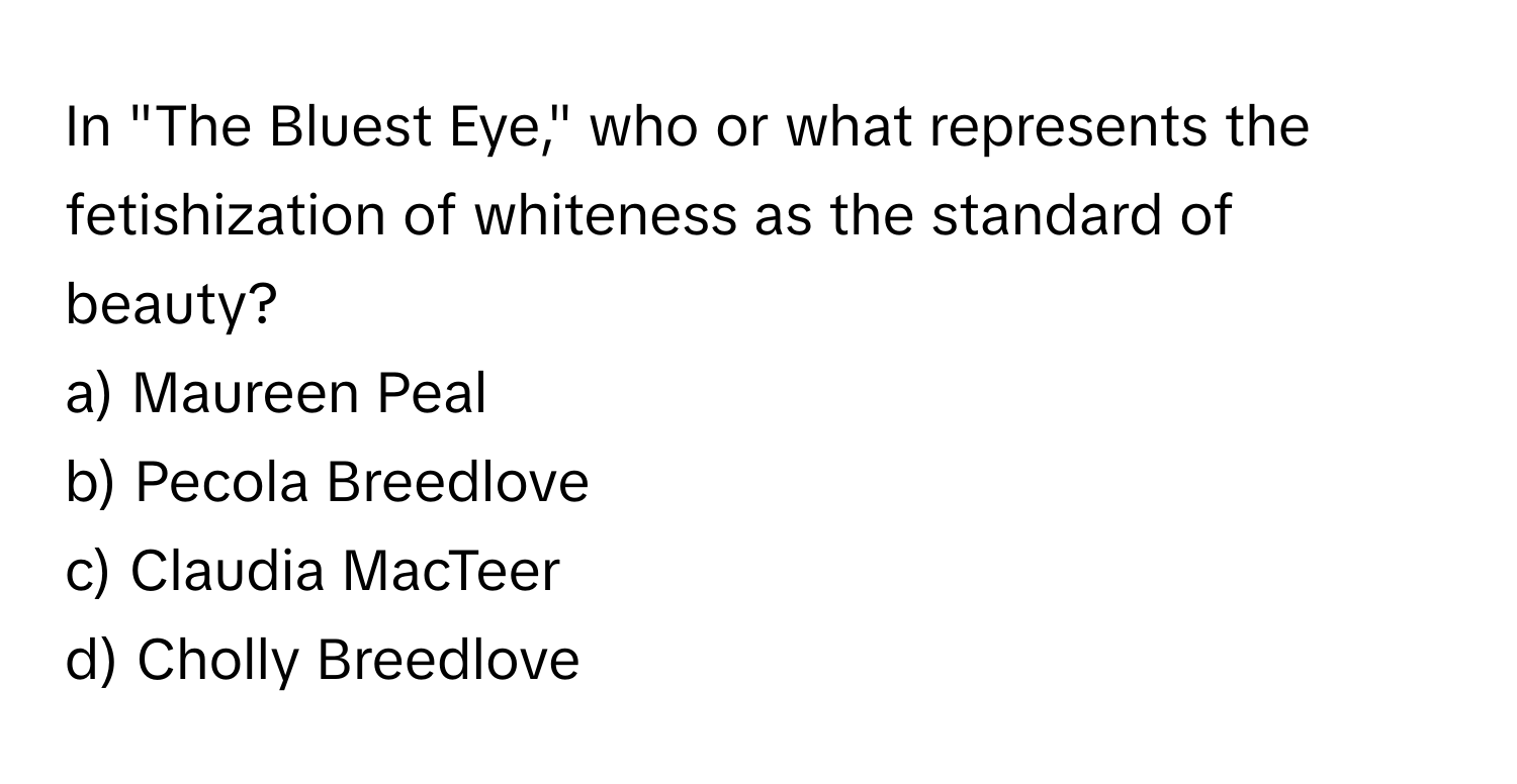 In "The Bluest Eye," who or what represents the fetishization of whiteness as the standard of beauty?

a) Maureen Peal
b) Pecola Breedlove
c) Claudia MacTeer
d) Cholly Breedlove