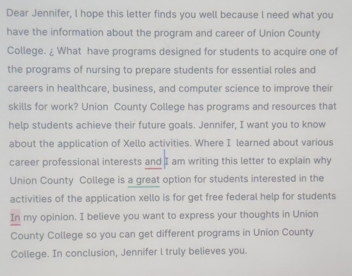 Dear Jennifer, l hope this letter finds you well because l need what you 
have the information about the program and career of Union County 
College. ¿ What have programs designed for students to acquire one of 
the programs of nursing to prepare students for essential roles and 
careers in healthcare, business, and computer science to improve their 
skills for work? Union County College has programs and resources that 
help students achieve their future goals. Jennifer, I want you to know 
about the application of Xello activities. Where I learned about various 
career professional interests and I am writing this letter to explain why 
Union County College is a great option for students interested in the 
activities of the application xello is for get free federal help for students 
In my opinion. I believe you want to express your thoughts in Union 
County College so you can get different programs in Union County 
College. In conclusion, Jennifer l truly believes you.