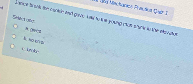 ed
al and Mechanics Practice Quiz 1
Select one: Janice break the cookie and gave half to the young man stuck in the elevator
a. gives
b. no error
c. broke
