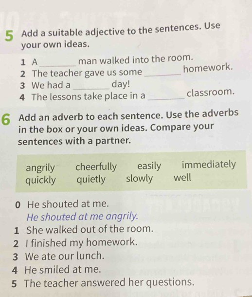 Add a suitable adjective to the sentences. Use
your own ideas.
1 A man walked into the room.
2 The teacher gave us some _homework.
3 We had a _day!
4 The lessons take place in a _classroom.
6 Add an adverb to each sentence. Use the adverbs
in the box or your own ideas. Compare your
sentences with a partner.
angrily cheerfully easily immediately
quickly quietly slowly well
0 He shouted at me.
He shouted at me angrily.
1 She walked out of the room.
2 I finished my homework.
3 We ate our lunch.
4 He smiled at me.
5 The teacher answered her questions.