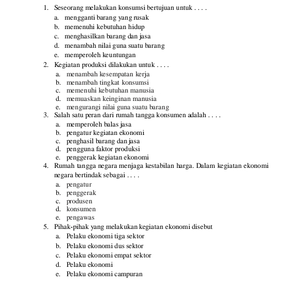 Seseorang melakukan konsumsi bertujuan untuk . . . .
a. mengganti barang yang rusak
b. memenuhi kebutuhan hidup
c. menghasilkan barang dan jasa
d. menambah nilai guna suatu barang
e. memperoleh kuntungan
2. Kegiatan produksi dilakukan untuk . . . .
a. menambah kesempatan kerja
b. menambah tingkat konsumsi
c. memenuhi kebutuhan manusia
d. memuaskan keinginan manusia
e. mengurangi nilai guna suatu barang
3. Salah satu peran dari rumah tangga konsumen adalah . . . .
a. memperoleh balasjasa
b. pengatur kegiatan ekonomi
c. penghasil barang dan jasa
d. pengguna faktor produksi
e. penggerak kegiatan ekonomi
4. Rumah tangga negara menjaga kestabilan harga. Dalam kegiatan ekonomi
negara bertindak sebagai . . . .
a. pengatur
b. penggerak
c. produsen
d. konsumen
e. pengawas
5. Pihak-pihak yang melakukan kegiatan ekonomi disebut
a. Pelaku ekonomi tiga sektor
b. Pelaku ekonomi dus sektor
c. Pelaku ekonomi empat sektor
d. Pelaku ekonomi
e. Pelaku ekonomi campuran
