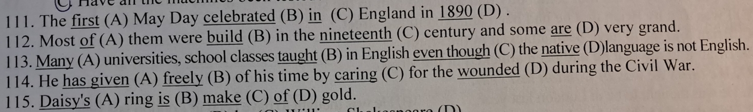 rave an the
111. The first (A) May Day celebrated (B) in (C) England in 1890 (D) .
112. Most of (A) them were build (B) in the nineteenth (C) century and some are (D) very grand.
113. Many (A) universities, school classes taught (B) in English even though (C) the native (D)language is not English.
114. He has given (A) freely (B) of his time by caring (C) for the wounded (D) during the Civil War.
115. Daisy's (A) ring is (B) make (C) of (D) gold.