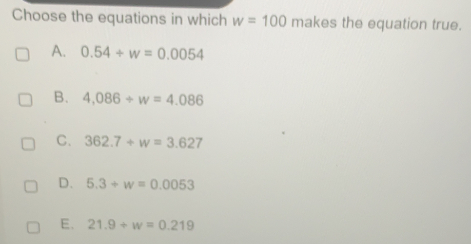 Choose the equations in which w=100 makes the equation true.
A. 0.54/ w=0.0054
B. 4,086/ w=4.086
C. 362.7+w=3.627
D. 5.3+w=0.0053
E、 21.9/ w=0.219