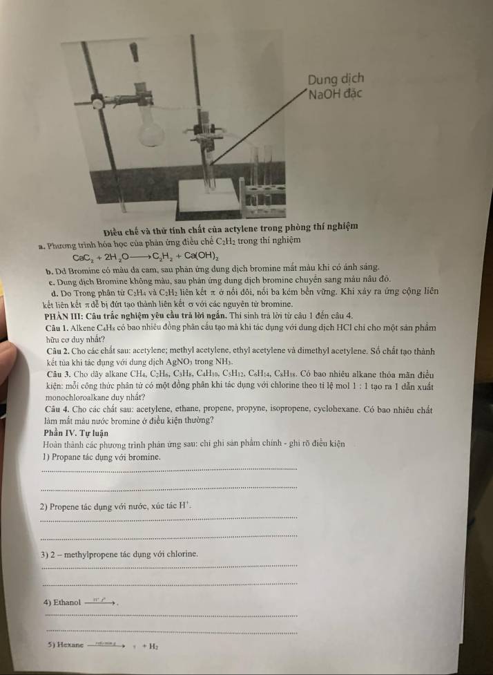 Điều chế và thử tính chất của actylene trong phòng thí nghiệm
a. Phương trình hóa học của phản ứng điều chế C₂H2 trong thí nghiệm
CaC_2+2H_2Oto C_2H_2+Ca(OH)_2
b. Dd Bromine có màu đa cam, sau phản ứng dung dịch bromine mất màu khi có ánh sáng.
e. Dung dịch Bromine không màu, sau phản ứng dung dịch bromine chuyên sang màu nâu đồ.
d. Do Trong phân tử C₂H₄ và C_2H_2 liên kết π ở nối đôi, nối ba kém bền vững. Khi xảy ra ứng cộng liên
kết liên kết π dễ bị đứt tạo thành liên kết & với các nguyên tử bromine
PHÀN III: Câu trấc nghiệm yêu cầu tră lời ngắn. Thí sinh trả lời từ câu 1 đến câu 4.
Câu 1. Alkene C4Hs có bao nhiêu đồng phân cấu tạo mả khi tác dụng với dung dịch HCl chi cho một sản phẩm
hữu cơ duy nhất?
Câu 2. Cho các chất sau: acetylene; methyl acetylene, ethyl acetylene và dimethyl acetylene. Số chất tạo thành
kết tủa khi tác dụng với dung dịch AgNO_3 trong NH_3.
Câu 3. Cho dây alkane CH_4,C_2H_6,C_3H_8 , CaH₁0, C_5H_12,C_6H_14 4, CsHịs. Có bao nhiêu alkane thỏa mãn điều
kiện: mỗi công thức phân tử có một đồng phân khi tảc dụng với chlorine theo tỉ lệ mol 1:1 tạo ra 1 dẫn xuất
monochloroalkane duy nhất?
Câu 4. Cho các chất sau: acetylene, ethane, propene, propyne, isopropene, cyclohexane. Có bao nhiêu chất
làm mắt màu nước bromine ở điều kiện thường?
Phần IV. Tự luận
Hoàn thành các phương trình phản ứng sau: chi ghi sản phẩm chính - ghi rõ điều kiện
_
1) Propane tác dụng với bromine
_
_
2) Propene tác dụng với nước, xúc tác H^+.
_
_
3) 2 - methylpropene tác dụng với chlorine.
_
4) Ethanol ' 
_
_
5) Hexane +H_2