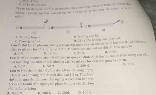 C. Dơn vị N. m.
D. Cả ba đáp án trên.
Câu 6: Tác dụng các lực F có độ lớn như nhau vào cùng một vị trí trên vật nhưng khác
hướng. Trường hợp nào moment của lực F có tác dụng làm quay vật quanh 0 là lớn
nhất7
overline F
F
b)
c)
A. Trường hợp a). B. Trường hợp b).
C. Trường hợp c).
D. Cả ba đều không làm quay vật.
Câu 7: Một lực có phương vuông góc với trục quay của vật rắn và có độ lớn là 6 N. Biết khoảng
cách từ giá của lực tới trục quay là 2 m. Moment lực của một lực đối với trục quay là
A. 3 N. B. 12 Nm. C. 24 N. D. 6 Nm.
Câu 8: Đế có moment của một vật có trục quay cố định là 10 Nm thì cần phải tác dụng vào vật
một lực bằng bao nhiêu? Biết khoảng cách từ giá của lực đến tâm quay là 20 cm.
A. 0.5N. B. 50 N. C. 200 N. D. 20 N.
Câu 9: Một thanh chấn đường dài 7,8 m, có trọng lượng
2100 N và có trọng tâm ở cách đầu trái 1,2 m. Thanh có
thể quay quanh một trục nằm ngang ở cách đầu bên trái
1,5 m. Để thanh nằm ngang thì phải tác dụng vào đầu bên
phải một lực bằng
A. 1000N. B. 200 N. C. 300N. D. 400 N.