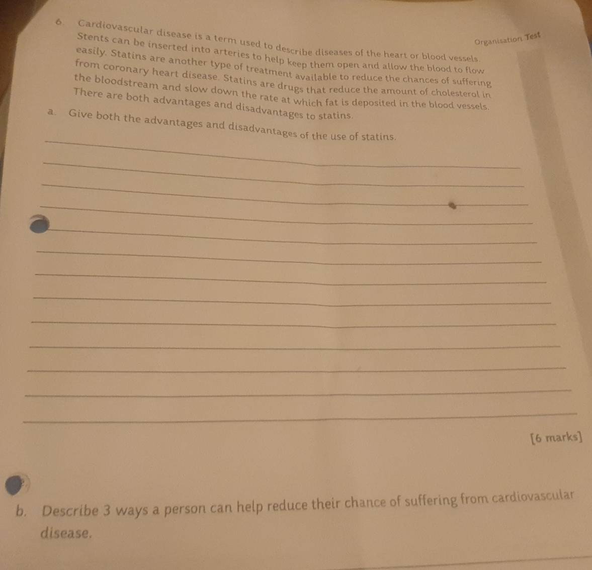 Organisation Test 
6. Cardiovascular disease is a term used to describe diseases of the heart or blood vessels 
Stents can be inserted into arteries to help keep them open and allow the blood to flow 
easily. Statins are another type of treatment available to reduce the chances of suffering 
from coronary heart disease. Statins are drugs that reduce the amount of cholesterol in 
the bloodstream and slow down the rate at which fat is deposited in the blood vessels 
There are both advantages and disadvantages to statins. 
_ 
a. Give both the advantages and disadvantages of the use of statins 
_ 
_ 
_ 
_ 
_ 
_ 
_ 
_ 
_ 
_ 
_ 
_ 
[6 marks] 
b. Describe 3 ways a person can help reduce their chance of suffering from cardiovascular 
disease. 
_