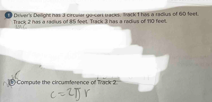 Driver's Delight has 3 circular go-cart tracks. Track 1 has a radius of 60 feet. 
Track 2 has a radius of 85 feet. Track 3 has a radius of 110 feet. 
(b) Compute the circumference of Track 2.