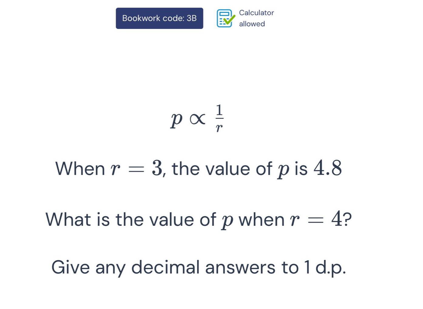 Calculator 
Bookwork code: 3B 
allowed
palpha  1/r 
When r=3 , the value of p is 4.8
What is the value of p when r=4 ? 
Give any decimal answers to 1 d. p.