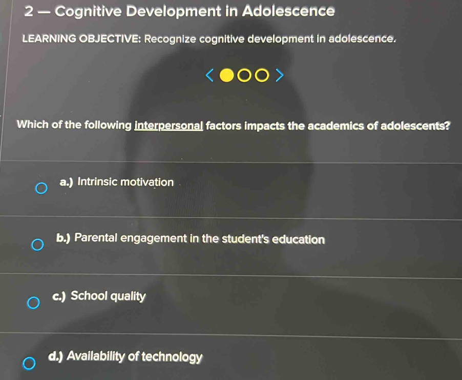 2 — Cognitive Development in Adolescence
LEARNING OBJECTIVE: Recognize cognitive development in adolescence.
Which of the following interpersonal factors impacts the academics of adolescents?
a.) Intrinsic motivation
b.) Parental engagement in the student's education
c.) School quality
d.) Availability of technology