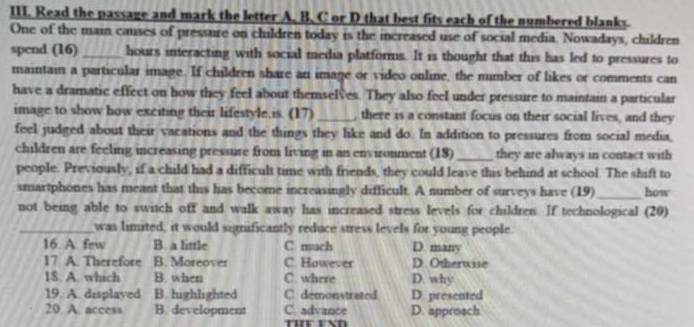 Read the passage and mark the letter A, B, C or D that best fits each of the numbered blanks.
One of the main causes of pressure on children today is the increased use of social media. Nowadays, children
spend (16) _hours interacting with social media platforms. It is thought that this has led to pressures to
maintain a particular image. If children share an image or video online, the nimber of likes or comments can
have a dramatic effect on how they feel about themselves. They also feel under pressure to maintain a particular
image to show how exciting their lifestyle,is. (17) _, there is a constant focus on their social lives, and they
feel judged about their vacations and the things they like and do. In addition to pressures from social media,
children are feeling increasing pressure from living in an environment (18)_ they are always in contact with
people. Previously, if a child had a difficult time with friends, they could leave this behind at school. The shift to
smartphones has meant that this has become increasingly difficult. A number of surveys have (19)_ how
not being able to switch off and walk away has increased stress levels for children. If technological (20)
_was limited, it would significantly reduce stress levels for young people.
16. A. few B. a little C. much D. many
17. A. Therefore B. Moreover C. However D Otherwise
18. A.. which B. when C. where D. why
19. A. displayed B. highlighted C. demonstrated D. presented
20. A. access B. development C. advance D. approach