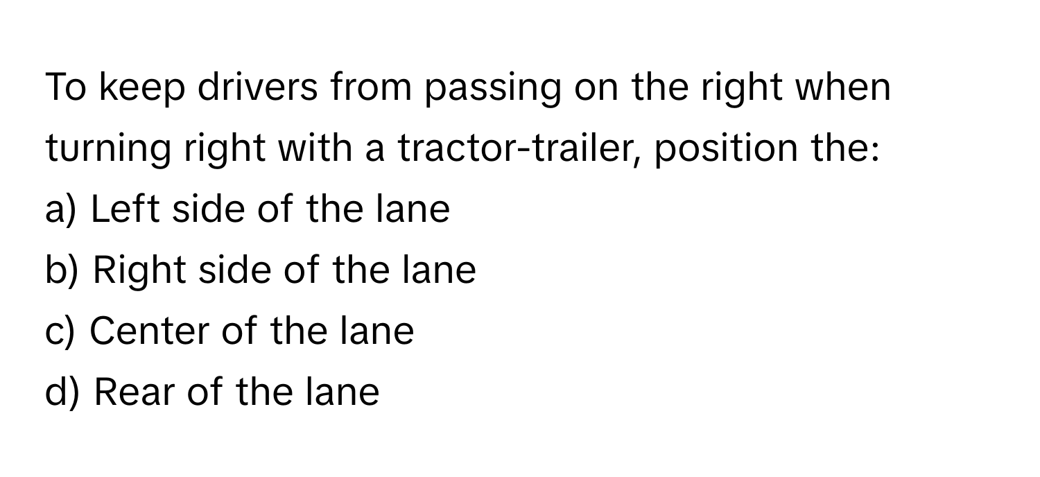 To keep drivers from passing on the right when turning right with a tractor-trailer, position the:

a) Left side of the lane 
b) Right side of the lane 
c) Center of the lane 
d) Rear of the lane