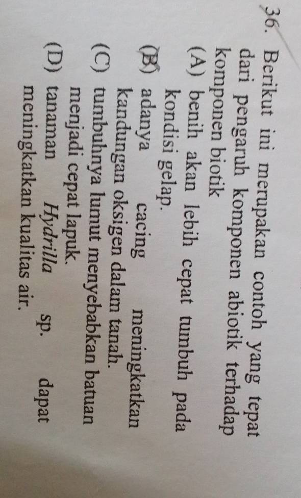 Berikut ini merupakan contoh yang tepat
dari pengaruh komponen abiotik terhadap
komponen biotik
(A) benih akan lebih cepat tumbuh pada
kondisi gelap.
(B) adanya cacing meningkatkan
kandungan oksigen dalam tanah.
(C) tumbuhnya lumut menyebabkan batuan
menjadi cepat lapuk.
(D) tanaman Hydrilla sp. . dapat
meningkatkan kualitas air.