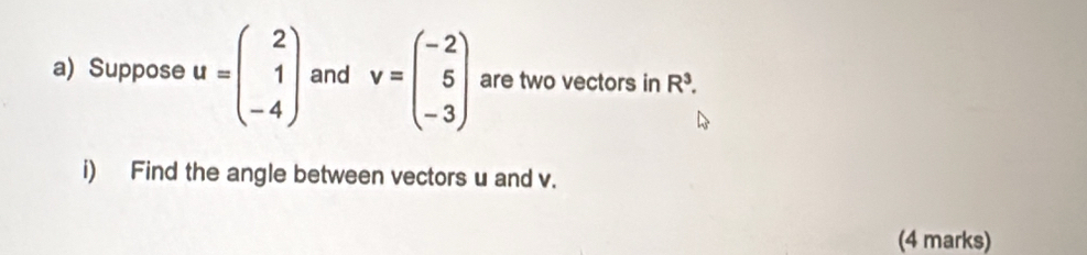 Suppose u=beginpmatrix 2 1 -4endpmatrix and v=beginpmatrix -2 5 -3endpmatrix are two vectors in R^3. 
i) Find the angle between vectors u and v. 
(4 marks)