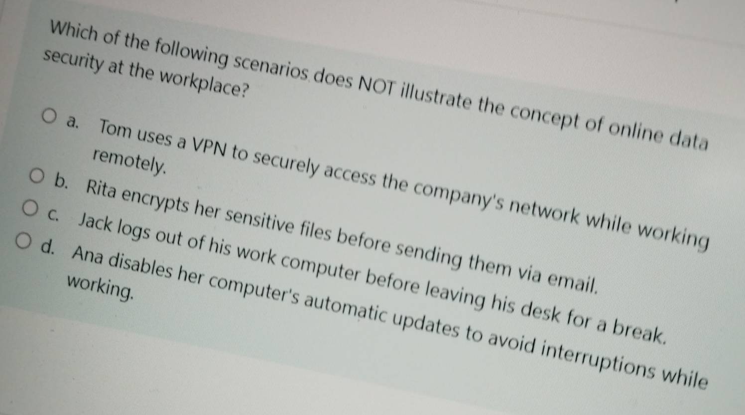 security at the workplace?
Which of the following scenarios does NOT illustrate the concept of online data
remotely.
a. Tom uses a VPN to securely access the company's network while working
b. Rita encrypts her sensitive files before sending them via email
c. Jack logs out of his work computer before leaving his desk for a break
working.
d. Ana disables her computer's automatic updates to avoid interruptions while