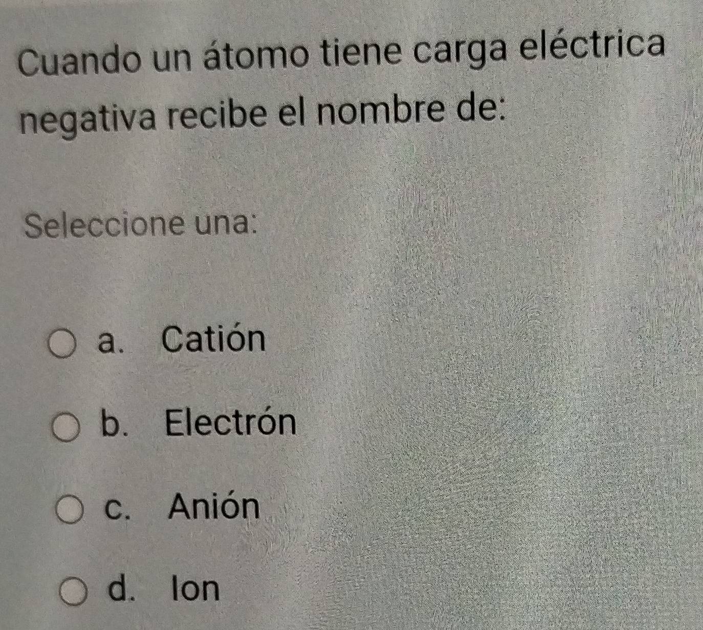 Cuando un átomo tiene carga eléctrica
negativa recibe el nombre de:
Seleccione una:
a. Catión
b. Electrón
c. Anión
d. lon