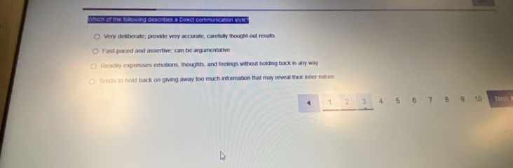 which of the folowing describes a Direct communicarion style?
Very deliberate; provide very accurate, carefully thought-out results
Fast-paced and assertive; can be argumentative
Readily expresses emotions, thoughts, and feelings without holding back in any way
Tends to hold back on giving away too much information that may reveal their inner nature
1 2 3 4 5 6 7 8 9 10 Next