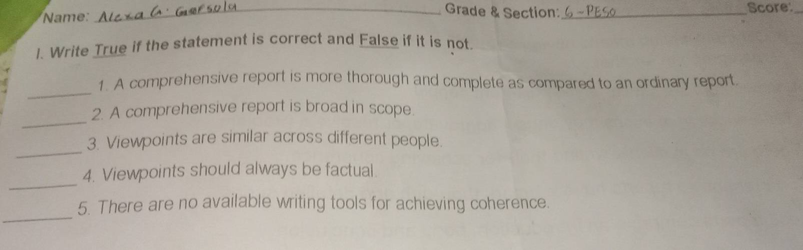 Name: 
_Grade & Section:_ Score:_ 
1. Write True if the statement is correct and False if it is not. 
_ 
1. A comprehensive report is more thorough and complete as compared to an ordinary report. 
_ 
2. A comprehensive report is broad in scope. 
_ 
3. Viewpoints are similar across different people. 
_ 
4. Viewpoints should always be factual. 
_ 
5. There are no available writing tools for achieving coherence.