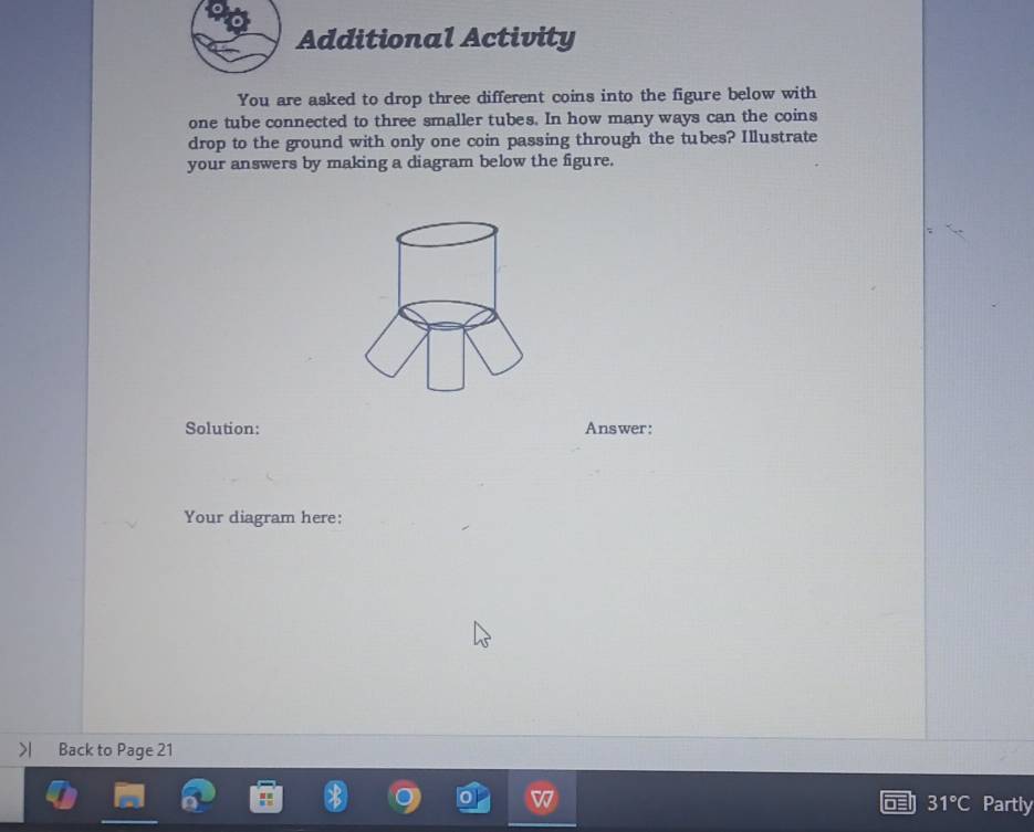 Additional Activity 
You are asked to drop three different coins into the figure below with 
one tube connected to three smaller tubes. In how many ways can the coins 
drop to the ground with only one coin passing through the tubes? Illustrate 
your answers by making a diagram below the figure. 
Solution: Answer: 
Your diagram here: 
Back to Page 21
31°C Partly