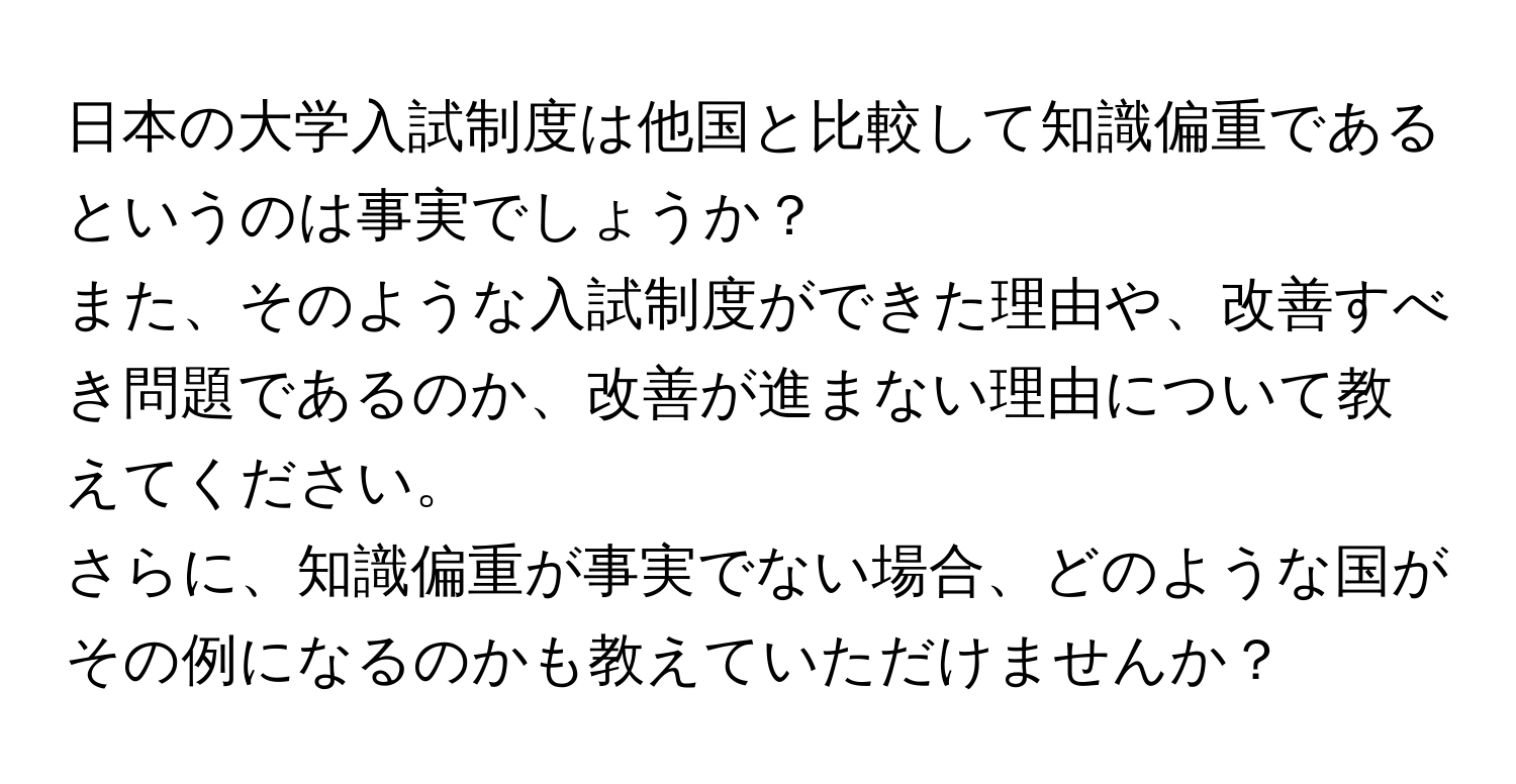 日本の大学入試制度は他国と比較して知識偏重であるというのは事実でしょうか？  
また、そのような入試制度ができた理由や、改善すべき問題であるのか、改善が進まない理由について教えてください。  
さらに、知識偏重が事実でない場合、どのような国がその例になるのかも教えていただけませんか？