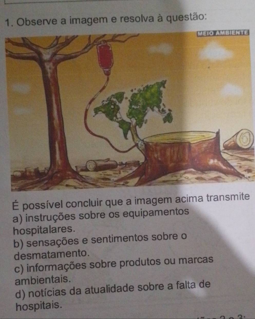 Observe a imagem e resolva à questão:
É possível concluir que a imagem acima transmite
a) instruções sobre os equipamentos
hospitalares .
b) sensações e sentimentos sobre o
desmatamento.
c) informações sobre produtos ou marcas
ambientais.
d) notícias da atualidade sobre a falta de
hospitais.