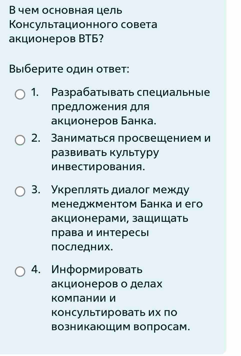 В чем основная цель
Консультационного совета
акционеров ВTБ?
Выберите один ответ:
1. Разрабатывать специльные
лредложения для
акционеров Банка.
2. Заниматься просвещением и
развивать культуру
инвестирования.
3. Укреπляτьдиалοг между
Μенеджментом Банка и его
акционерами, защищать
права и интересь
последних.
4. Информировать
акционеров о делах
Компании И
Κонсультировать их πо
возникающим вопросам.