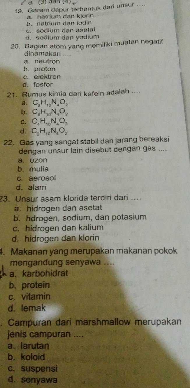 (3) dân (4)
19. Garam dapur terbentuk dari unsur ....
a. natrium dan klorin
b. natrium dan iodin
c. sodium dan asetat
d. sodium dan yodium
20. Bagian atom yang memiliki muatan negatif
dinamakan ....
a.neutron
b.proton
c. elektron
d. fosfor
21. Rumus kimia dari kafein adalah ....
a. C_8H_10N_4O_2
b. C_6H_10N_4O_2
C. C_4H_10N_4O_2
d. C_2H_10N_4O_2
22. Gas yang sangat stabil dan jarang bereaksi
dengan unsur lain disebut dengan gas ....
a. ozon
b. mulia
c. aerosol
d. alam
23. Unsur asam klorida terdiri dari …
a. hidrogen dan asetat
b. hdrogen, sodium, dan potasium
c. hidrogen dan kalium
d. hidrogen dan klorin
4. Makanan yang merupakan makanan pokok
mengandung senyawa ....
a. karbohidrat
b. protein
c. vitamin
d. lemak
. Campuran dari marshmallow merupakan
jenis campuran ....
a. larutan
b. koloid
c. suspensi
d. senyawa