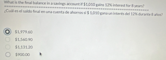 What is the final balance in a savings account if $1,010 gains 12% interest for 8 years?
¿Cuál es el saldo final en una cuenta de ahorros si $ 1,010 gana un interés del 12% durante 8 años? 
。 $1,979.60
$1,560.90
$1,131.20
$900.00