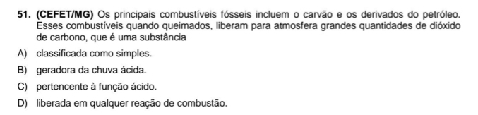 (CEFET/MG) Os principais combustíveis fósseis incluem o carvão e os derivados do petróleo.
Esses combustíveis quando queimados, liberam para atmosfera grandes quantidades de dióxido
de carbono, que é uma substância
A) classificada como simples.
B) geradora da chuva ácida.
C) pertencente à função ácido.
D) liberada em qualquer reação de combustão.