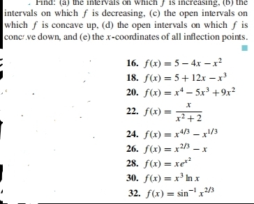 Find: (a) the intervals on which / is increasing, (b) the 
intervals on which f is decreasing, (c) the open intervals on 
which f is concave up, (d) the open intervals on which f is 
conc ve down, and (e) the x-coordinates of all inflection points. 
16. f(x)=5-4x-x^2
18. f(x)=5+12x-x^3
20. f(x)=x^4-5x^3+9x^2
22. f(x)= x/x^2+2 
24. f(x)=x^(4/3)-x^(1/3)
26. f(x)=x^(2/3)-x
28. f(x)=xe^(x^2)
30. f(x)=x^3ln x
32. f(x)=sin^(-1)x^(2/3)