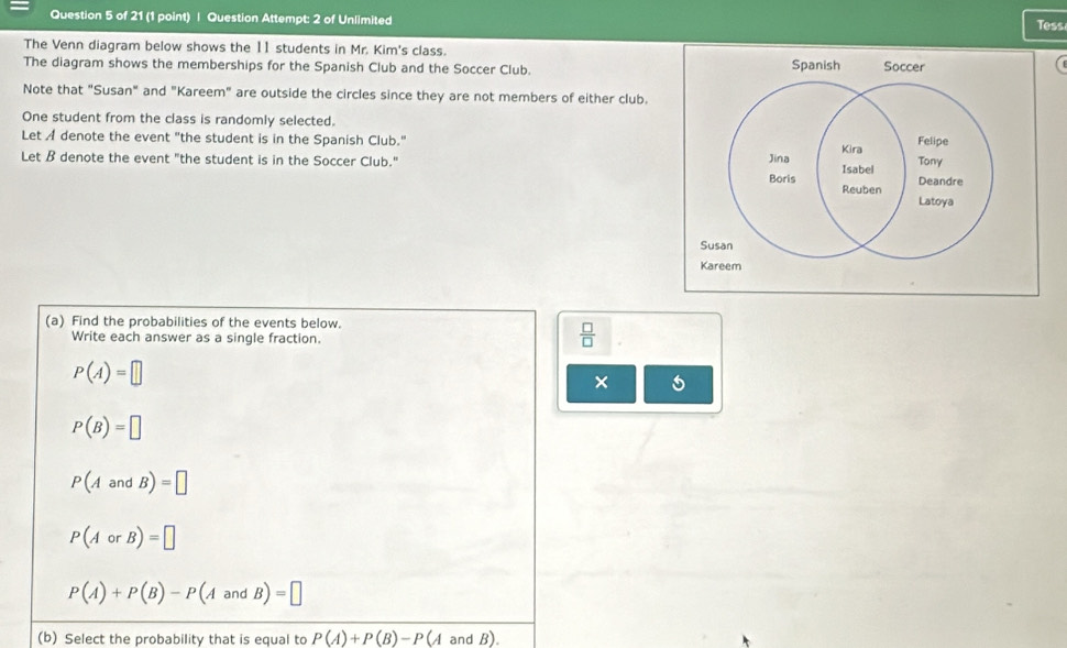 Question Attempt: 2 of Unlimited Tess 
The Venn diagram below shows the 11 students in Mr. Kim's class. 
The diagram shows the memberships for the Spanish Club and the Soccer Club. 
( 
Note that "Susan" and "Kareem" are outside the circles since they are not members of either club. 
One student from the class is randomly selected. 
Let A denote the event "the student is in the Spanish Club." 
Let B denote the event "the student is in the Soccer Club." 
(a) Find the probabilities of the events below. 
Write each answer as a single fraction.
 □ /□  
P(A)=□
×
P(B)=□
P(AandB)=□
P(AorB)=□
P(A)+P(B)-P(AandB)=□
(b) Select the probability that is equal to P(A)+P(B)-P(A and B).