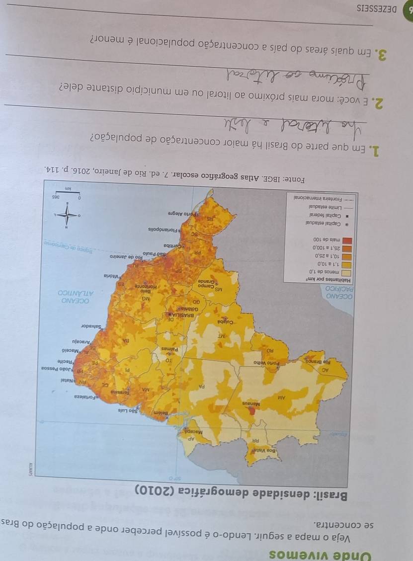 Onde vivemos 
Veja o mapa a seguir. Lendo-o é possível perceber onde a população do Bras 
se concentra. 
o de Janeiro, 2016. p. 114. 
Em que parte do Brasil há maior concentração de população? 
_ 
_ 
2. E você: mora mais próximo ao litoral ou em município distante dele? 
3. Em quais áreas do país a concentração populacional é menor? 
_ 
DEZESSEIS