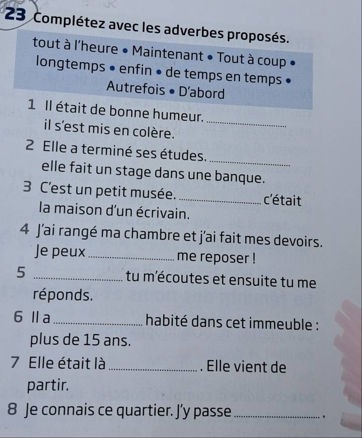 Complétez avec les adverbes proposés. 
tout à l'heure • Maintenant • Tout à coup 
longtemps • enfin • de temps en temps 
Autrefois • D'abord 
_ 
1 Il était de bonne humeur. 
il s'est mis en colère. 
_ 
2 Elle a terminé ses études. 
elle fait un stage dans une banque. 
3 C'est un petit musée. _c'était 
la maison d'un écrivain. 
4 J'ai rangé ma chambre et j'ai fait mes devoirs. 
Je peux_ me reposer ! 
5 _tu m'écoutes et ensuite tu me 
réponds. 
6Ⅱa _habité dans cet immeuble : 
plus de 15 ans. 
7 Elle était là _. Elle vient de 
partir. 
8 Je connais ce quartier. J’y passe_ 
.