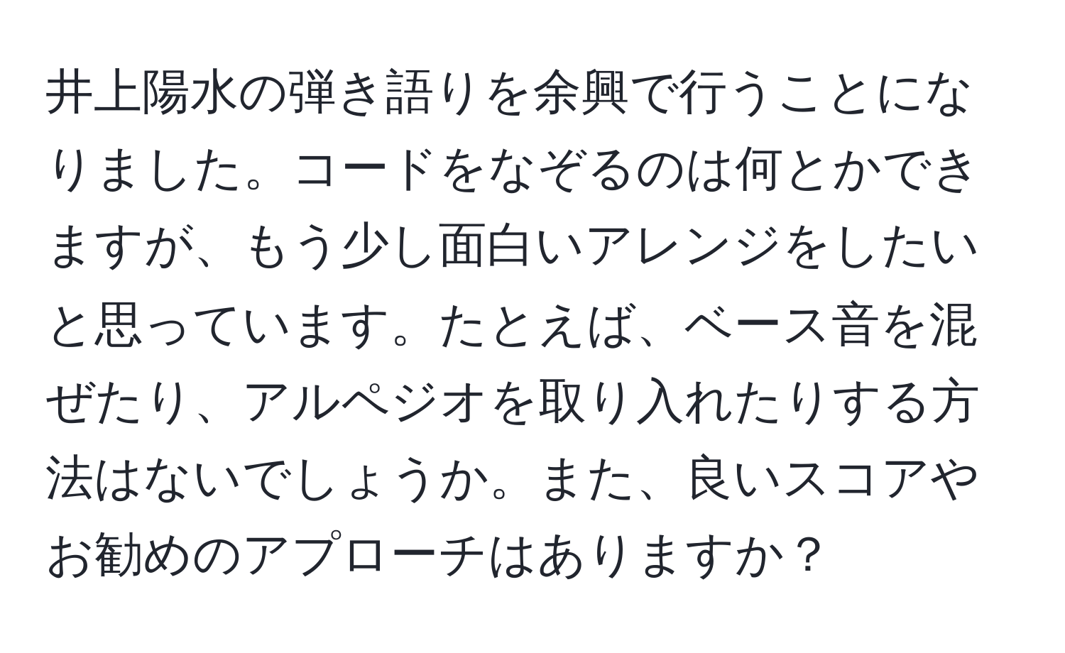 井上陽水の弾き語りを余興で行うことになりました。コードをなぞるのは何とかできますが、もう少し面白いアレンジをしたいと思っています。たとえば、ベース音を混ぜたり、アルペジオを取り入れたりする方法はないでしょうか。また、良いスコアやお勧めのアプローチはありますか？